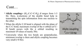10
Cont…
• Allylic coupling:- (HA-C-C=C-HB) J ranges from 1-3
Hz. Here, π-electrons of the double bond help in
transmitting the spin information from one nucleus to
the other.
• When the allylic C-H bond is aligned with the plane of
the C-C bond, maximum overlap of the σ orbital (of C-
H bond) occurs with the π orbital resulting in
maximum 4
J values of nearly 3Hz.
• Conversely when the two bonds are perpendicular,
minimum overlap is there and allylic coupling becomes
very small (≈0 Hz).
M. Pharm- Department of Pharmaceutical Analysis
 