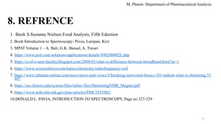 13
8. REFRENCE
1. Book S.Suzanne Nielsen Food Analysis, Fifth Edection
2. Book Introduction to Spectroscopy- Pavia, Lampan, Kriz
3. MPAT Volume 1 – A. Bali, G.K. Bansal, A. Tiwari
4. https://www.jeol.com/solutions/applications/details/NM200002E.php
5. https://u-of-o-nmr-facility.blogspot.com/2008/03/what-is-difference-between-broadband.html?m=1
6. https://www.sciencedirect.com/topics/chemistry/radiofrequency-coil
7. https://www.labmate-online.com/news/news-and-views/5/breaking-news/nmr-basics-101-mdash-what-is-shimming/31
487
8. https://scs.illinois.edu/system/files/inline-files/ShimmingNMR_Magnet.pdf
9. https://www.ncbi.nlm.nih.gov/pmc/articles/PMC5591082/
10.DONALD L. PAVIA, INTRODUCTION TO SPECTROSCOPY, Page no 327-329
M. Pharm- Department of Pharmaceutical Analysis
 