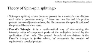M. Pharm- Department of Pharmaceutical Analysis
Theory of Spin-spin splitting:-
• Spin-spin splitting arises because protons in a molecule can discern
each other’s presence nearby. If there are two Ha and Hb proton
present on two adjacent carbons, the Ha can sense the spin direction of
the proton Hb and vice versa.
• Pascal’s Triangle: it is a mathematical way of determining the
intensity ratios of component peaks of the multiplets derived by the
application of n+1 rule. The general formula of calculations in the
Pascal’s triangle is (a+b)n
where, ‘n’ represents the number of
equivalently coupled protons.
4
 