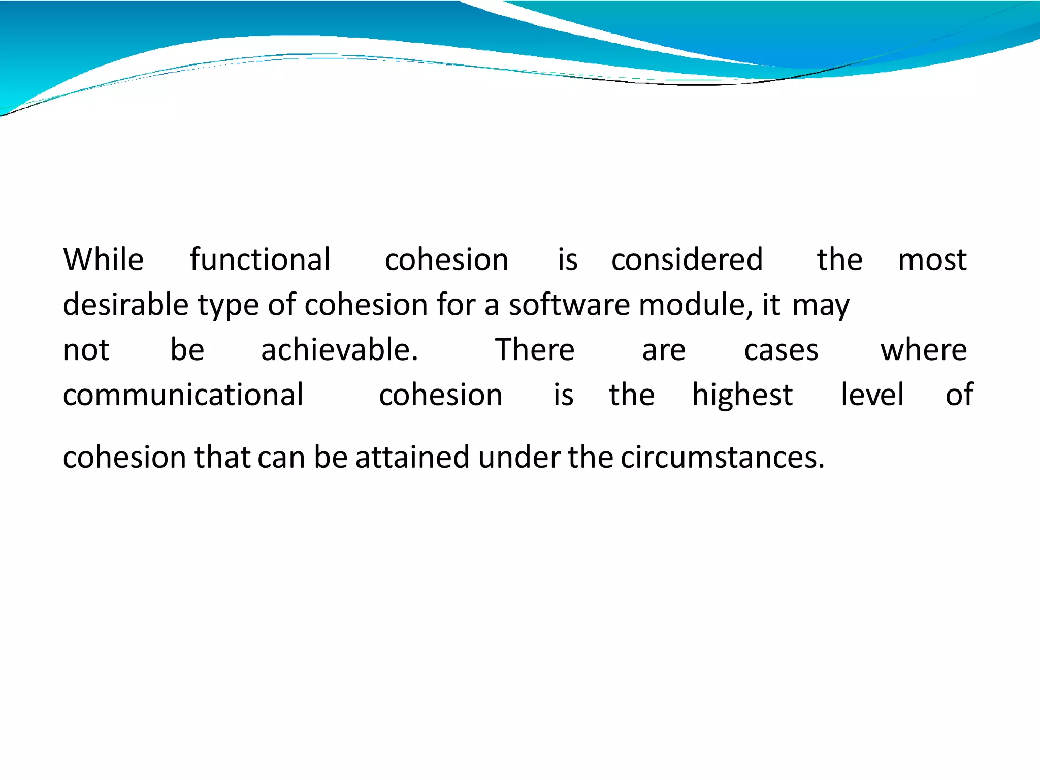 While functional cohesion is considered the most
desirable type of cohesion for a software module, it may
not be achievable. There are cases where
communicational cohesion is the highest level of
cohesion that can be attained under the circumstances.
 