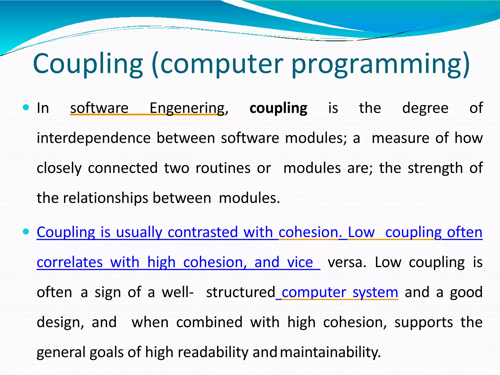 Coupling (computer programming)
 In software Engenering, coupling is the degree of
interdependence between software modules; a measure of how
closely connected two routines or modules are; the strength of
the relationships between modules.
 Coupling is usually contrasted with cohesion. Low coupling often
correlates with high cohesion, and vice versa. Low coupling is
often a sign of a well- structured computer system and a good
design, and when combined with high cohesion, supports the
general goals of high readability andmaintainability.
 