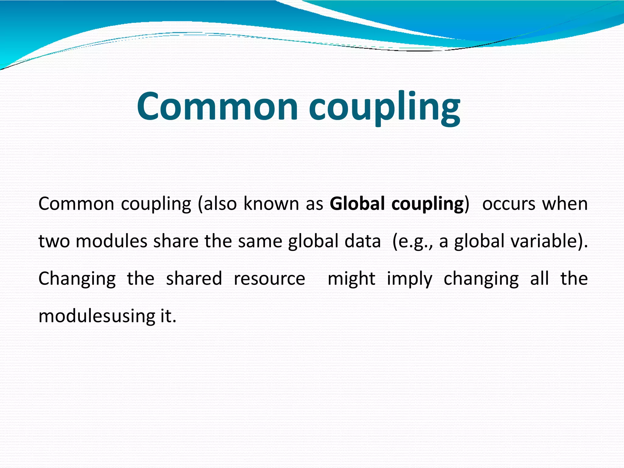 Common coupling
Common coupling (also known as Global coupling) occurs when
two modules share the same global data (e.g., a global variable).
Changing the shared resource might imply changing all the
modulesusing it.
 