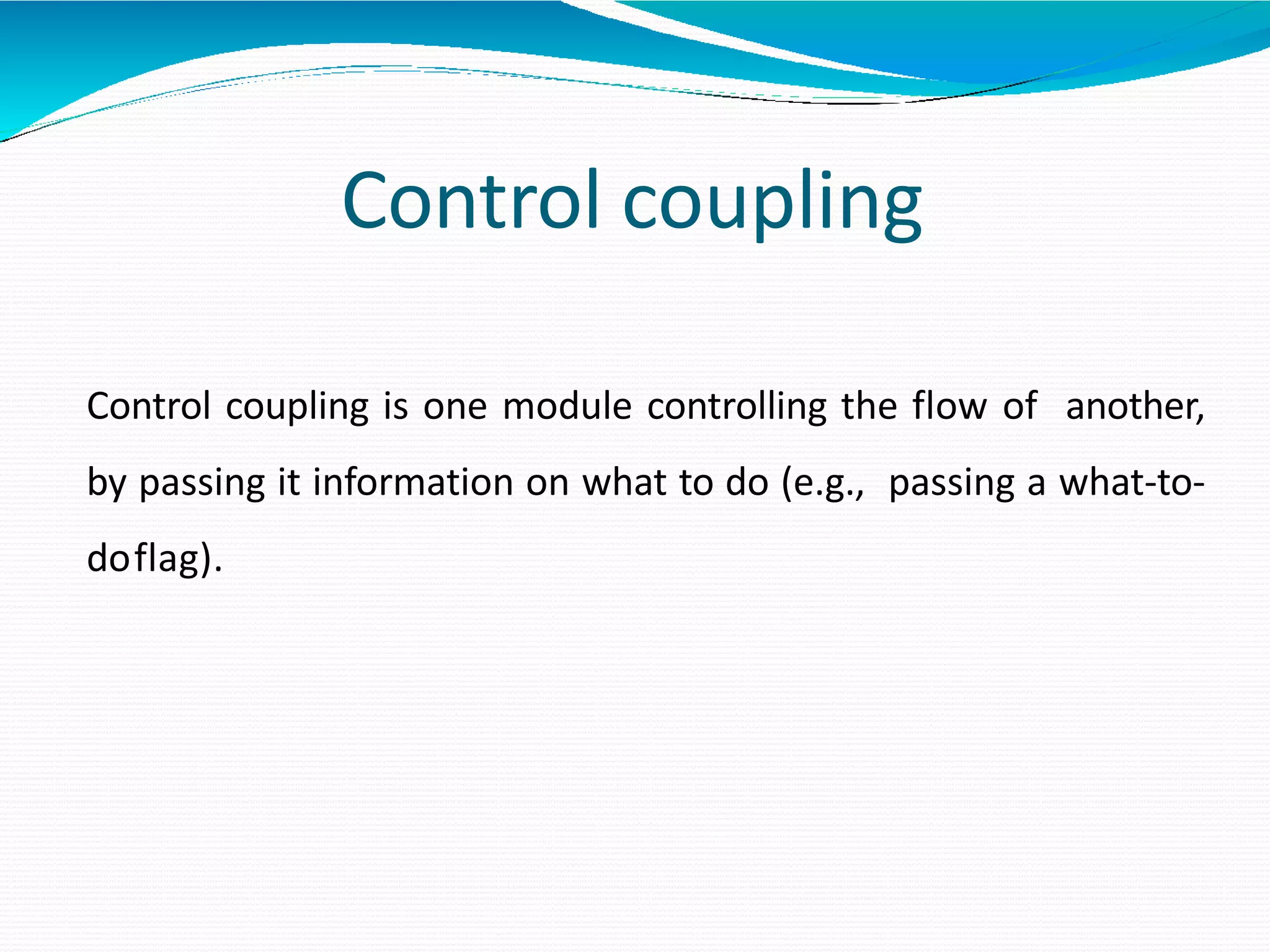 Control coupling
Control coupling is one module controlling the flow of another,
by passing it information on what to do (e.g., passing a what-to-
doflag).
 