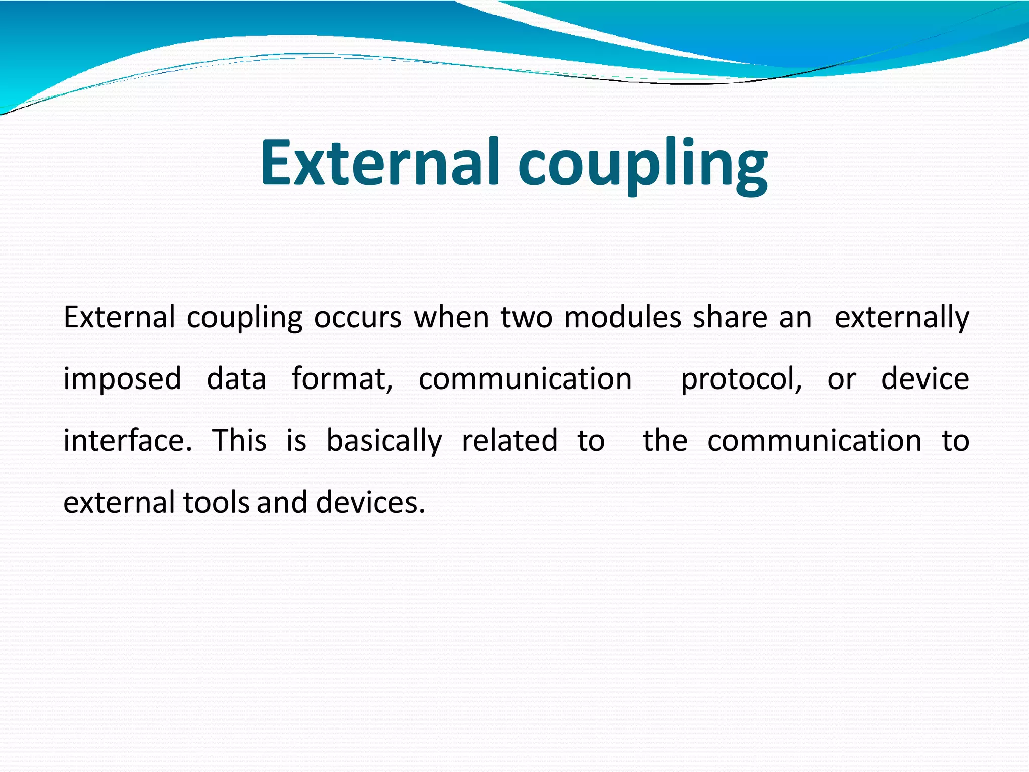 External coupling
External coupling occurs when two modules share an externally
imposed data format, communication protocol, or device
interface. This is basically related to the communication to
external tools and devices.
 