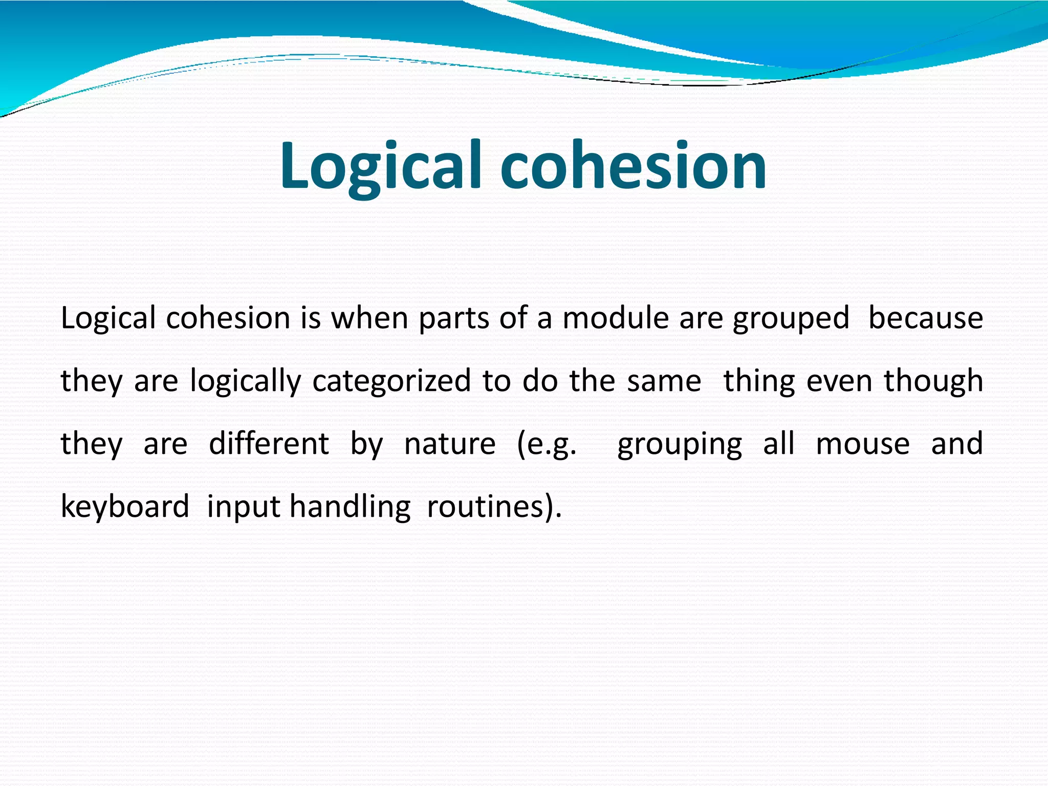 Logical cohesion
Logical cohesion is when parts of a module are grouped because
they are logically categorized to do the same thing even though
they are different by nature (e.g. grouping all mouse and
keyboard input handling routines).
 