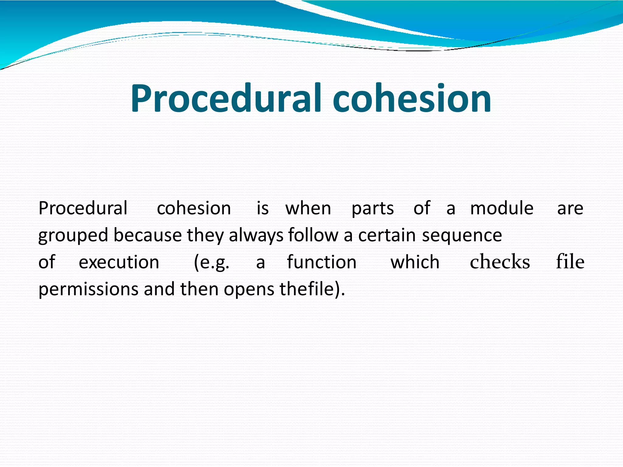 Procedural cohesion
Procedural cohesion is when parts of a module are
grouped because they always follow a certain sequence
of execution (e.g. a function which checks file
permissions and then opens thefile).
 
