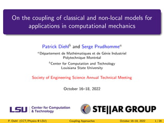 On the coupling of classical and non-local models for
applications in computational mechanics
Patrick Diehlb and Serge Prudhommea
aDépartement de Mathématiques et de Génie Industriel
Polytechnique Montréal
bCenter for Computation and Technology
Louisiana State University
Society of Engineering Science Annual Technical Meeting
October 16–18, 2022
P. Diehl (CCT/Physics @ LSU) Coupling Approaches October 16–18, 2022 1 / 28
 