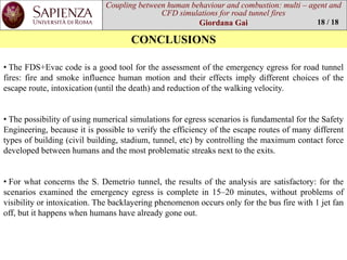 Coupling between human behaviourand combustion: multi –agent and CFD simulations for road tunnel fires 
Giordana Gai 
CONCLUSIONS 
18 / 18 
•TheFDS+Evaccodeisagoodtoolfortheassessmentoftheemergencyegressforroadtunnelfires:fireandsmokeinfluencehumanmotionandtheireffectsimplydifferentchoicesoftheescaperoute,intoxication(untilthedeath)andreductionofthewalkingvelocity. 
•ThepossibilityofusingnumericalsimulationsforegressscenariosisfundamentalfortheSafetyEngineering,becauseitispossibletoverifytheefficiencyoftheescaperoutesofmanydifferenttypesofbuilding(civilbuilding,stadium,tunnel,etc)bycontrollingthemaximumcontactforcedevelopedbetweenhumansandthemostproblematicstreaksnexttotheexits. 
•ForwhatconcernstheS.Demetriotunnel,theresultsoftheanalysisaresatisfactory:forthescenariosexaminedtheemergencyegressiscompletein15–20minutes,withoutproblemsofvisibilityorintoxication.Thebacklayeringphenomenonoccursonlyforthebusfirewith1jetfanoff,butithappenswhenhumanshavealreadygoneout.  