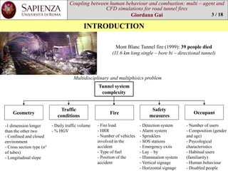 Coupling between human behaviourand combustion: multi –agent and CFD simulations for road tunnel fires 
Giordana Gai 
INTRODUCTION 
Mont BlancTunnel fire(1999): 39 people died 
(11.6 km long single –bore bi –directionaltunnel) 
3 / 18 
Tunnel system complexity 
Fire 
Trafficconditions 
Geometry 
Safetymeasures 
Occupant 
-1 dimensionlongerthanthe othertwo 
-Confinedand closedenvironment 
-Cross sectiontype(n° oftubes) 
-Longitudinalslope 
-Dailytrafficvolume 
-% HGV 
-Detection system 
-Alarmsystem 
-Sprinklers 
-SOS stations 
-Emergencyexits 
-Lay–by 
-Illuminationsystem 
-Vertical signage 
-Horizontalsignage 
-Numberofusers 
-Composition(gender and age) 
-Psycologicalcharacteristics 
-Habitualusers(familiarity) 
-Humanbehaviour 
-Disabledpeople 
-Fireload 
-HRR 
-Numberofvehiclesinvolvedin the accident 
-Typeoffuel 
-Position ofthe accident 
Multidisciplinaryand multiphisicsproblem  