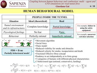 Coupling between human behaviourand combustion: multi –agent and CFD simulations for road tunnel fires 
Giordana Gai 
HUMAN BEHAVIOURAL MODEL 
6 / 18 
PEOPLE INSIDE THE TUNNEL 
Situation 
Ideal (theoretical) 
Real 
Tunnel environmentand itsinfrastructures 
Complete knowledge 
Partialknowledge 
Psycologicalfeelings 
No fear 
Panic 
Behaviour 
Perfectlyrational 
Imperfectlyrational 
Forexample, failurein usingthe safetyequipment 
Forexample, uncorrectexitdoorselection 
FDS + Evac 
Partiallybehaviouralmodel 
•Movementalgorithm 
•Social force 
•Panicmodel 
•Reducedvisibilityforsmokeand obstacles 
•Reducedvelocityforsmoke, incapacitationand death 
•FractionalEffectiveDose concept 
•Tendencytoactindependentlyor toformgroup 
•5 categoriesofhumanswithdifferentphysicalcharacteristics 
•3 behaviouraltype(rational, conservative, herding)  