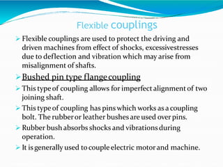Flexible couplings
 Flexible couplings are used to protect the driving and
driven machines from effect of shocks, excessivestresses
due to deflection and vibration which may arise from
misalignment of shafts.
Bushed pin type flangecoupling
 This typeof coupling allows for imperfectalignmentof two
joining shaft.
 This typeof coupling has pins which works as acoupling
bolt. The rubberor leather bushes are used overpins.
 Rubber bushabsorbs shocks and vibrationsduring
operation.
 It isgenerally used tocoupleelectric motorand machine.
 