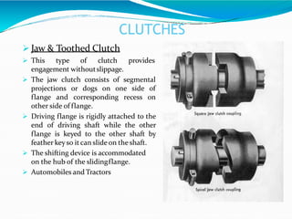 CLUTCHES
 Jaw & Toothed Clutch
 This type of clutch provides
engagement withoutslippage.
 The jaw clutch consists of segmental
projections or dogs on one side of
flange and corresponding recess on
other side of flange.
 Driving flange is rigidly attached to the
end of driving shaft while the other
flange is keyed to the other shaft by
feather keyso it can slide on the shaft.
 The shifting device is accommodated
on the hub of the slidingflange.
 Automobiles and Tractors
 