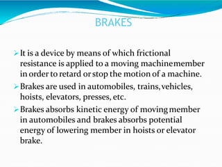 BRAKES
It is a device by means of which frictional
resistance is applied to a moving machinemember
in order to retard orstop the motion of a machine.
Brakes are used in automobiles, trains,vehicles,
hoists, elevators, presses, etc.
Brakes absorbs kinetic energy of movingmember
in automobiles and brakes absorbs potential
energy of lowering member in hoists or elevator
brake.
 