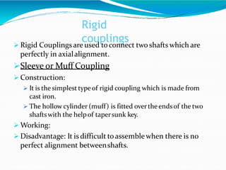 Rigid
couplings
 Rigid Couplingsare used toconnect two shafts which are
perfectly in axialalignment.
Sleeve or Muff Coupling
 Construction:
 It is the simplest typeof rigid coupling which is made from
cast iron.
 The hollow cylinder (muff) is fitted overtheendsof the two
shaftswith the helpof tapersunk key.
 Working:
 Disadvantage: It is difficult toassemblewhen there is no
perfect alignment betweenshafts.
 