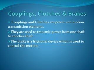  Couplings and Clutches are power and motion 
transmission elements. 
They are used to transmit power from one shaft 
to another shaft. 
The brake is a frictional device which is used to 
control the motion. 
 