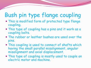 Bush pin type flange coupling
 This is modified form of protected type flange
coupling.
 This type of coupling has a pins and it work as a
coupling bolts.
 The rubber or leather bushes are used over the
pins.
 This coupling is used to connect of shafts which
having the small parallel misalignment, angular
misalignment and axial displacement.
 This type of coupling is mostly used to couple an
electric motor and machine.
 