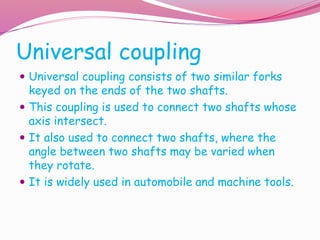 Universal coupling
 Universal coupling consists of two similar forks
keyed on the ends of the two shafts.
 This coupling is used to connect two shafts whose
axis intersect.
 It also used to connect two shafts, where the
angle between two shafts may be varied when
they rotate.
 It is widely used in automobile and machine tools.
 