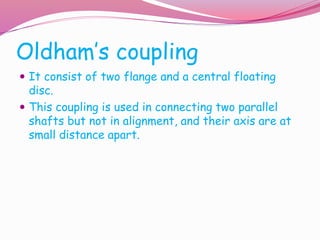 Oldham’s coupling
 It consist of two flange and a central floating
disc.
 This coupling is used in connecting two parallel
shafts but not in alignment, and their axis are at
small distance apart.
 