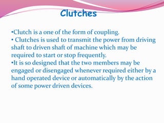 Clutches
•Clutch is a one of the form of coupling.
• Clutches is used to transmit the power from driving
shaft to driven shaft of machine which may be
required to start or stop frequently.
•It is so designed that the two members may be
engaged or disengaged whenever required either by a
hand operated device or automatically by the action
of some power driven devices.
 