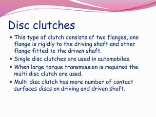 Disc clutches
 This type of clutch consists of two flanges, one
flange is rigidly to the driving shaft and other
flange fitted to the driven shaft.
 Single disc clutches are used in automobiles.
 When large torque transmission is required the
multi disc clutch are used.
 Multi disc clutch has more number of contact
surfaces discs on driving and driven shaft.
 