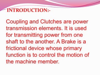 Coupling and Clutches are power
transmission elements. It is used
for transmitting power from one
shaft to the another. A Brake is a
frictional device whose primary
function is to control the motion of
the machine member.
INTRODUCTION:-
 