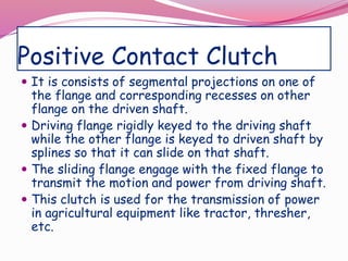 Positive Contact Clutch
 It is consists of segmental projections on one of
the flange and corresponding recesses on other
flange on the driven shaft.
 Driving flange rigidly keyed to the driving shaft
while the other flange is keyed to driven shaft by
splines so that it can slide on that shaft.
 The sliding flange engage with the fixed flange to
transmit the motion and power from driving shaft.
 This clutch is used for the transmission of power
in agricultural equipment like tractor, thresher,
etc.
 