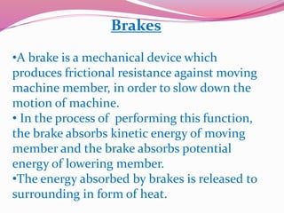 Brakes
•A brake is a mechanical device which
produces frictional resistance against moving
machine member, in order to slow down the
motion of machine.
• In the process of performing this function,
the brake absorbs kinetic energy of moving
member and the brake absorbs potential
energy of lowering member.
•The energy absorbed by brakes is released to
surrounding in form of heat.
 