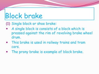 Block brake
(1) Single block or shoe brake:
 A single block is consists of a block which is
pressed against the rim of revolving brake wheel
drum.
 This brake is used in railway trains and tram
cars.
 The prony brake is example of block brake.
 