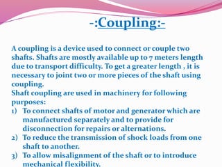 -:Coupling:-
A coupling is a device used to connect or couple two
shafts. Shafts are mostly available up to 7 meters length
due to transport difficulty. To get a greater length , it is
necessary to joint two or more pieces of the shaft using
coupling.
Shaft coupling are used in machinery for following
purposes:
1) To connect shafts of motor and generator which are
manufactured separately and to provide for
disconnection for repairs or alternations.
2) To reduce the transmission of shock loads from one
shaft to another.
3) To allow misalignment of the shaft or to introduce
mechanical flexibility.
 