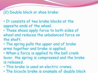 (2) Double block or shoe brake:
• It consists of two brake blocks at the
opposite ends of the wheel.
• These shoes apply force to both sides of
wheel and reduces the unbalanced force on
the shaft.
• The spring pulls the upper end of brake
arms together and brake is applied.
• When a force is applied to the bell crank
lever, the spring is compressed and the brake
is released.
• This brake is used on electric cranes.
• The bicycle brake is example of double block
 