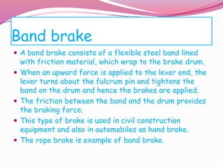 Band brake
 A band brake consists of a flexible steel band lined
with friction material, which wrap to the brake drum.
 When an upward force is applied to the lever end, the
lever turns about the fulcrum pin and tightens the
band on the drum and hence the brakes are applied.
 The friction between the band and the drum provides
the braking force.
 This type of brake is used in civil construction
equipment and also in automobiles as hand brake.
 The rope brake is example of band brake.
 