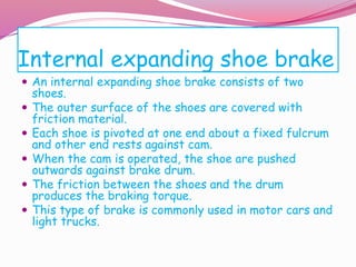 Internal expanding shoe brake
 An internal expanding shoe brake consists of two
shoes.
 The outer surface of the shoes are covered with
friction material.
 Each shoe is pivoted at one end about a fixed fulcrum
and other end rests against cam.
 When the cam is operated, the shoe are pushed
outwards against brake drum.
 The friction between the shoes and the drum
produces the braking torque.
 This type of brake is commonly used in motor cars and
light trucks.
 