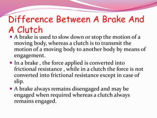 Difference Between A Brake And
A Clutch
 A brake is used to slow down or stop the motion of a
moving body, whereas a clutch is to transmit the
motion of a moving body to another body by means of
engagement.
 In a brake , the force applied is converted into
frictional resistance , while in a clutch the force is not
converted into frictional resistance except in case of
slip.
 A brake always remains disengaged and may be
engaged when required whereas a clutch always
remains engaged.
 