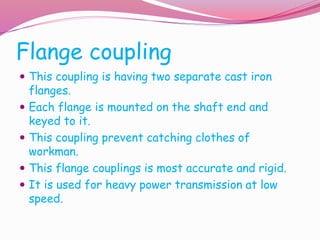 Flange coupling
 This coupling is having two separate cast iron
flanges.
 Each flange is mounted on the shaft end and
keyed to it.
 This coupling prevent catching clothes of
workman.
 This flange couplings is most accurate and rigid.
 It is used for heavy power transmission at low
speed.
 