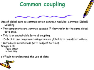 Common coupling
Use of global data as communication between modules  Common (Global)
Coupling
• Two components are common coupled if they refer to the same global
data area.
• This is an undesirable form of coupling.
• Defect in one component using common global data can affect others.
• Introduces remoteness (with respect to time).
Dangers of:
ripple effect
inflexibility
 
difficult to understand the use of data
 