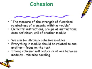 Cohesion
• “The measure of the strength of functional
relatedness of elements within a module” 
• Elements: instructions, groups of instructions,
data definition, call of another module                 
                                       ​
• We aim for strongly cohesive modules
• Everything in module should be related to one
another - focus on the task  
• Strong cohesion will reduce relations between
modules - minimise coupling
 