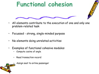 Functional cohesion
• All elements contribute to the execution of one and only one
problem-related task
 
• Focussed - strong, single-minded purpose
 
• No elements doing unrelated activities
​
• Examples of functional cohesive modules:
– Compute cosine of angle
 
– Read transaction record
 
– Assign seat to airline passenger
 