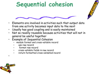 Sequential cohesion
• Elements are involved in activities such that output data
from one activity becomes input data to the next 
• Usually has good coupling and is easily maintained 
• Not so readily reusable because activities that will not in
general be useful together 
• Example of Sequential Cohesion 
– module format and cross-validate record 
–    use raw record 
–     format raw record 
–    cross-validate fields in raw record 
–    return formatted cross-validated record
•                  
 