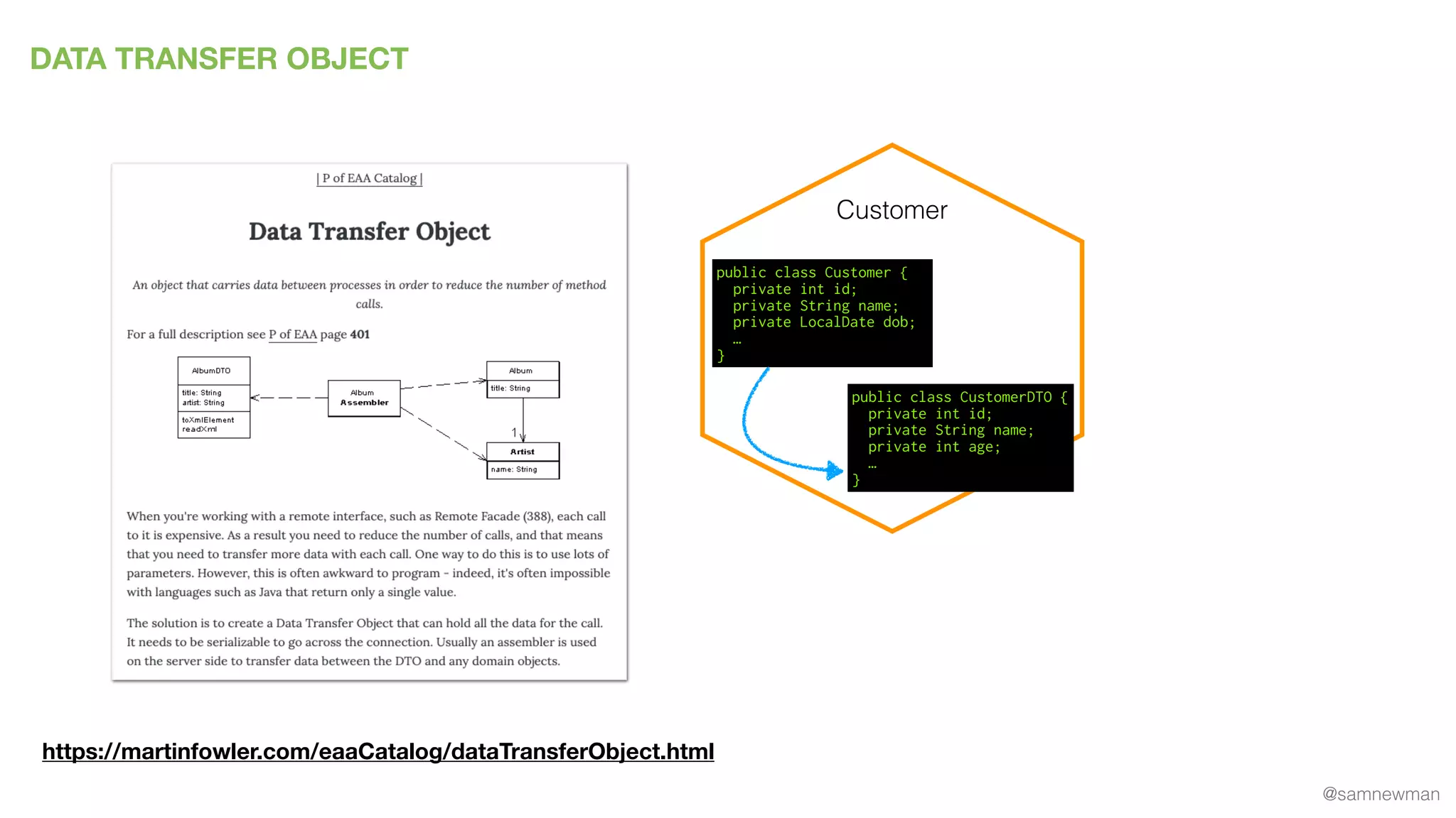 @samnewman
DATA TRANSFER OBJECT
https://martinfowler.com/eaaCatalog/dataTransferObject.html
Customer
public class Customer {
private int id;
private String name;
private LocalDate dob;
…
}
public class CustomerDTO {
private int id;
private String name;
private int age;
…
}
 
