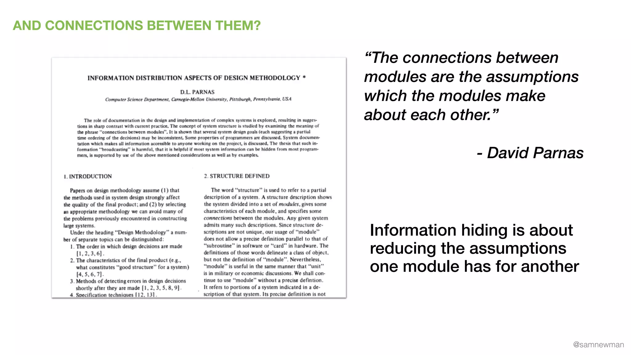 @samnewman
AND CONNECTIONS BETWEEN THEM?
“The connections between
modules are the assumptions
which the modules make
about each other.”
- David Parnas
Information hiding is about
reducing the assumptions
one module has for another
 