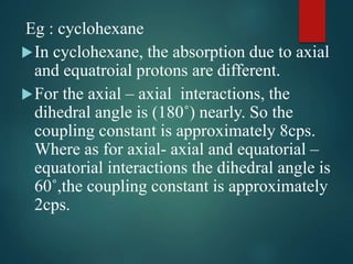 Eg : cyclohexane
In cyclohexane, the absorption due to axial
and equatroial protons are different.
For the axial – axial interactions, the
dihedral angle is (180˚) nearly. So the
coupling constant is approximately 8cps.
Where as for axial- axial and equatorial –
equatorial interactions the dihedral angle is
60˚,the coupling constant is approximately
2cps.
 