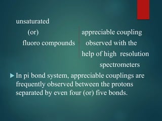 unsaturated
(or) appreciable coupling
fluoro compounds observed with the
help of high resolution
spectrometers
 In pi bond system, appreciable couplings are
frequently observed between the protons
separated by even four (or) five bonds.
 