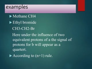 examples
 Methane CH4
 Ethyl bromide
CH3-CH2-Br
Here under the influence of two
equivalent protons of a the signal of
protons for b will appear as a
quartert.
 According to (n+1) rule.
 