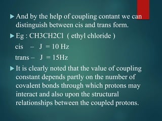  And by the help of coupling contant we can
distinguish between cis and trans form.
 Eg : CH3CH2Cl ( ethyl chloride )
cis – J = 10 Hz
trans – J = 15Hz
 It is clearly noted that the value of coupling
constant depends partly on the number of
covalent bonds through which protons may
interact and also upon the structural
relationships between the coupled protons.
 