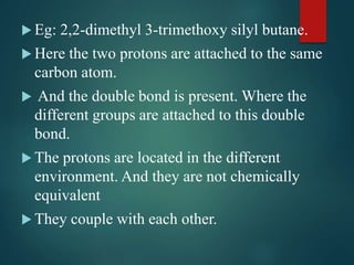 Eg: 2,2-dimethyl 3-trimethoxy silyl butane.
 Here the two protons are attached to the same
carbon atom.
 And the double bond is present. Where the
different groups are attached to this double
bond.
 The protons are located in the different
environment. And they are not chemically
equivalent
 They couple with each other.
 