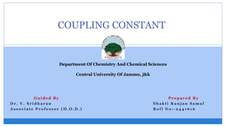 COUPLING CONSTANT
G u i d e d B y
D r . V . S r i d h a r a n
A s s o c i a t e P r o f e s s o r ( H . O . D . )
P r e p a r e d B y
S h a k t i R a n j a n S a m a l
R o l l N o : - 2 4 4 1 6 1 6
Department Of Chemistry And Chemical Sciences
Central University Of Jammu, j&k