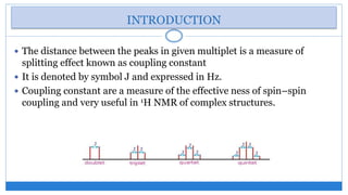 INTRODUCTION
The distance between the peaks in given multiplet is a measure of
splitting effect known as coupling constant
It is denoted by symbol J and expressed in Hz.
Coupling constant are a measure of the effective ness of spin–spin
coupling and very useful in 1H NMR of complex structures.