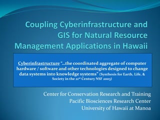 Cyberinfrastructure “…the coordinated aggregate of computer
hardware / software and other technologies designed to change
 data systems into knowledge systems” (Synthesis for Earth, Life, &
      Linda Koch, JenniferstHo, Cory 2003) and Mike Kido
              Society in the 21 Century NSF Yap



             Center for Conservation Research and Training
                        Pacific Biosciences Research Center
                              University of Hawaii at Manoa
 