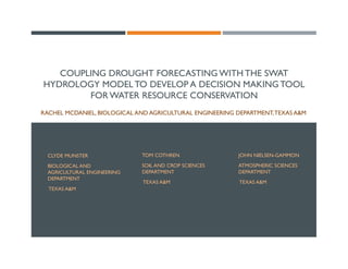 COUPLING DROUGHT FORECASTING WITH THE SWAT
HYDROLOGY MODELTO DEVELOP A DECISION MAKING TOOL
FOR WATER RESOURCE CONSERVATION
RACHEL MCDANIEL, BIOLOGICAL AND AGRICULTURAL ENGINEERING DEPARTMENT,TEXAS A&M
CLYDE MUNSTER
BIOLOGICAL AND
AGRICULTURAL ENGINEERING
DEPARTMENT
TEXAS A&M
TOM COTHREN
SOIL AND CROP SCIENCES
DEPARTMENT
TEXAS A&M
JOHN NIELSEN-GAMMON
ATMOSPHERIC SCIENCES
DEPARTMENT
TEXAS A&M
 