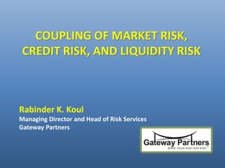 COUPLING OF MARKET RISK,
CREDIT RISK, AND LIQUIDITY RISK
Rabinder K. Koul
Managing Director and Head of Risk Services
Gateway Partners
 